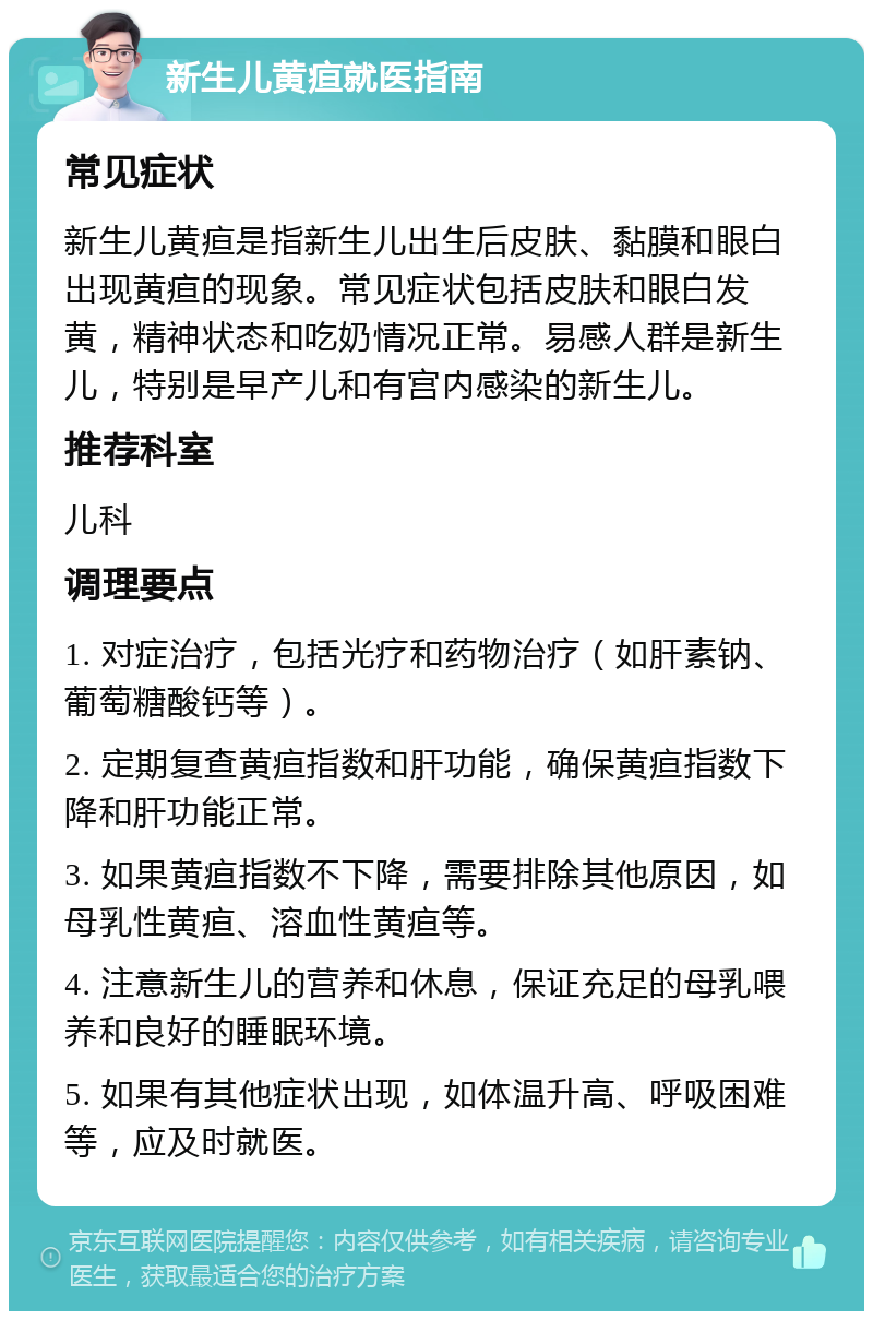 新生儿黄疸就医指南 常见症状 新生儿黄疸是指新生儿出生后皮肤、黏膜和眼白出现黄疸的现象。常见症状包括皮肤和眼白发黄，精神状态和吃奶情况正常。易感人群是新生儿，特别是早产儿和有宫内感染的新生儿。 推荐科室 儿科 调理要点 1. 对症治疗，包括光疗和药物治疗（如肝素钠、葡萄糖酸钙等）。 2. 定期复查黄疸指数和肝功能，确保黄疸指数下降和肝功能正常。 3. 如果黄疸指数不下降，需要排除其他原因，如母乳性黄疸、溶血性黄疸等。 4. 注意新生儿的营养和休息，保证充足的母乳喂养和良好的睡眠环境。 5. 如果有其他症状出现，如体温升高、呼吸困难等，应及时就医。