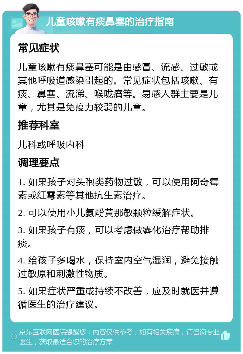 儿童咳嗽有痰鼻塞的治疗指南 常见症状 儿童咳嗽有痰鼻塞可能是由感冒、流感、过敏或其他呼吸道感染引起的。常见症状包括咳嗽、有痰、鼻塞、流涕、喉咙痛等。易感人群主要是儿童，尤其是免疫力较弱的儿童。 推荐科室 儿科或呼吸内科 调理要点 1. 如果孩子对头孢类药物过敏，可以使用阿奇霉素或红霉素等其他抗生素治疗。 2. 可以使用小儿氨酚黄那敏颗粒缓解症状。 3. 如果孩子有痰，可以考虑做雾化治疗帮助排痰。 4. 给孩子多喝水，保持室内空气湿润，避免接触过敏原和刺激性物质。 5. 如果症状严重或持续不改善，应及时就医并遵循医生的治疗建议。