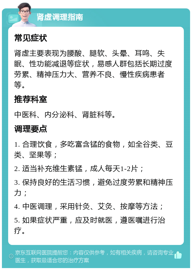 肾虚调理指南 常见症状 肾虚主要表现为腰酸、腿软、头晕、耳鸣、失眠、性功能减退等症状，易感人群包括长期过度劳累、精神压力大、营养不良、慢性疾病患者等。 推荐科室 中医科、内分泌科、肾脏科等。 调理要点 1. 合理饮食，多吃富含锰的食物，如全谷类、豆类、坚果等； 2. 适当补充维生素锰，成人每天1-2片； 3. 保持良好的生活习惯，避免过度劳累和精神压力； 4. 中医调理，采用针灸、艾灸、按摩等方法； 5. 如果症状严重，应及时就医，遵医嘱进行治疗。