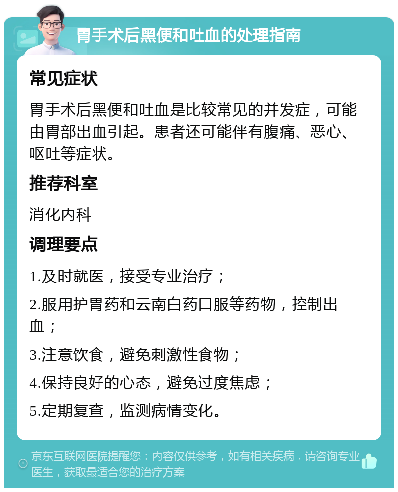 胃手术后黑便和吐血的处理指南 常见症状 胃手术后黑便和吐血是比较常见的并发症，可能由胃部出血引起。患者还可能伴有腹痛、恶心、呕吐等症状。 推荐科室 消化内科 调理要点 1.及时就医，接受专业治疗； 2.服用护胃药和云南白药口服等药物，控制出血； 3.注意饮食，避免刺激性食物； 4.保持良好的心态，避免过度焦虑； 5.定期复查，监测病情变化。