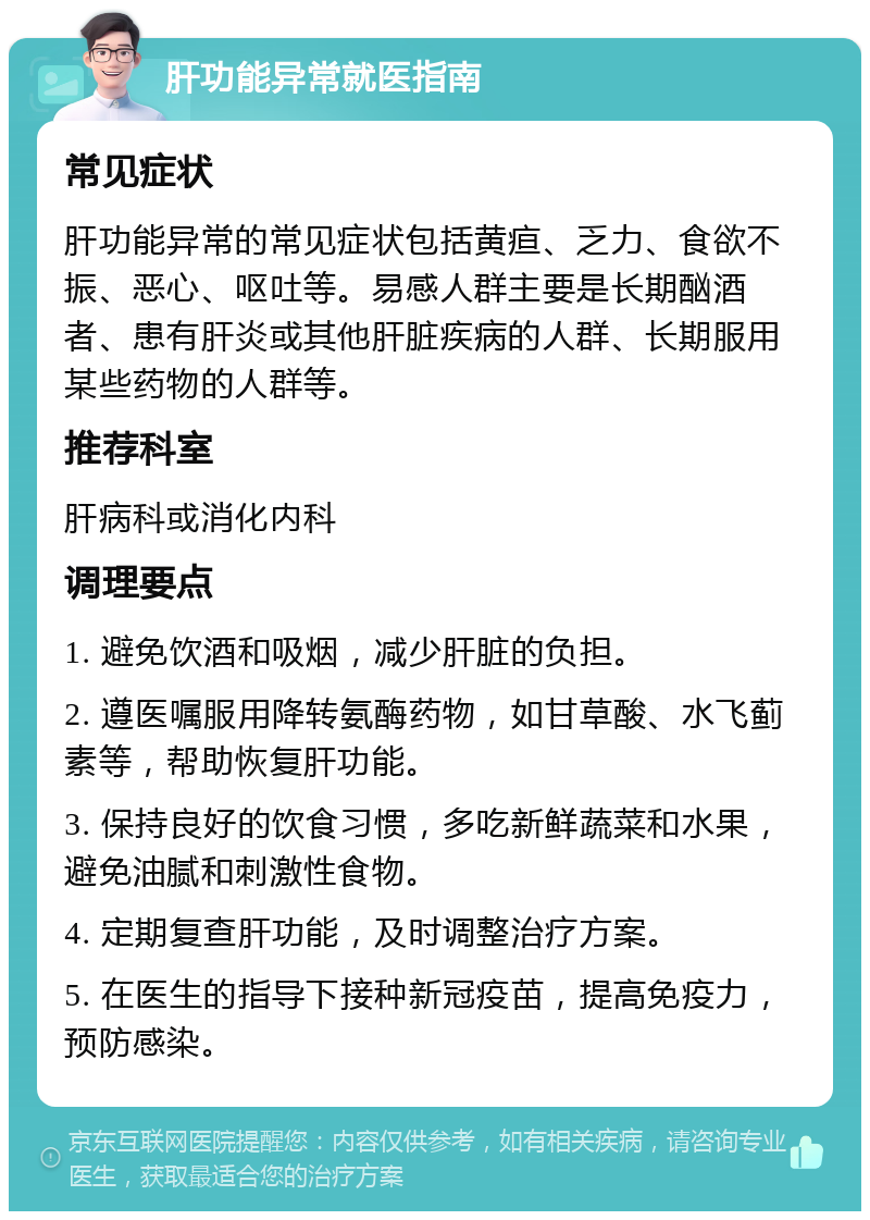 肝功能异常就医指南 常见症状 肝功能异常的常见症状包括黄疸、乏力、食欲不振、恶心、呕吐等。易感人群主要是长期酗酒者、患有肝炎或其他肝脏疾病的人群、长期服用某些药物的人群等。 推荐科室 肝病科或消化内科 调理要点 1. 避免饮酒和吸烟，减少肝脏的负担。 2. 遵医嘱服用降转氨酶药物，如甘草酸、水飞蓟素等，帮助恢复肝功能。 3. 保持良好的饮食习惯，多吃新鲜蔬菜和水果，避免油腻和刺激性食物。 4. 定期复查肝功能，及时调整治疗方案。 5. 在医生的指导下接种新冠疫苗，提高免疫力，预防感染。