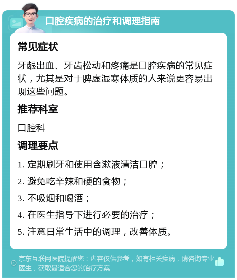 口腔疾病的治疗和调理指南 常见症状 牙龈出血、牙齿松动和疼痛是口腔疾病的常见症状，尤其是对于脾虚湿寒体质的人来说更容易出现这些问题。 推荐科室 口腔科 调理要点 1. 定期刷牙和使用含漱液清洁口腔； 2. 避免吃辛辣和硬的食物； 3. 不吸烟和喝酒； 4. 在医生指导下进行必要的治疗； 5. 注意日常生活中的调理，改善体质。