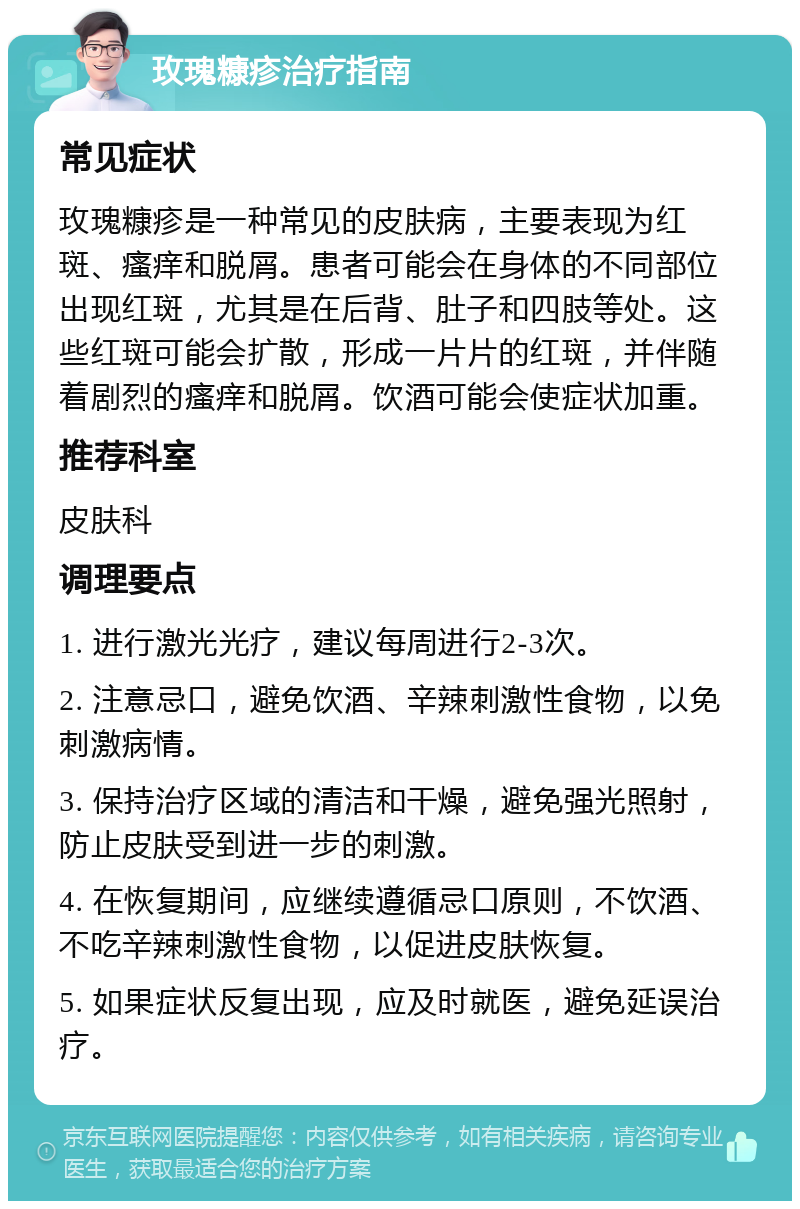 玫瑰糠疹治疗指南 常见症状 玫瑰糠疹是一种常见的皮肤病，主要表现为红斑、瘙痒和脱屑。患者可能会在身体的不同部位出现红斑，尤其是在后背、肚子和四肢等处。这些红斑可能会扩散，形成一片片的红斑，并伴随着剧烈的瘙痒和脱屑。饮酒可能会使症状加重。 推荐科室 皮肤科 调理要点 1. 进行激光光疗，建议每周进行2-3次。 2. 注意忌口，避免饮酒、辛辣刺激性食物，以免刺激病情。 3. 保持治疗区域的清洁和干燥，避免强光照射，防止皮肤受到进一步的刺激。 4. 在恢复期间，应继续遵循忌口原则，不饮酒、不吃辛辣刺激性食物，以促进皮肤恢复。 5. 如果症状反复出现，应及时就医，避免延误治疗。