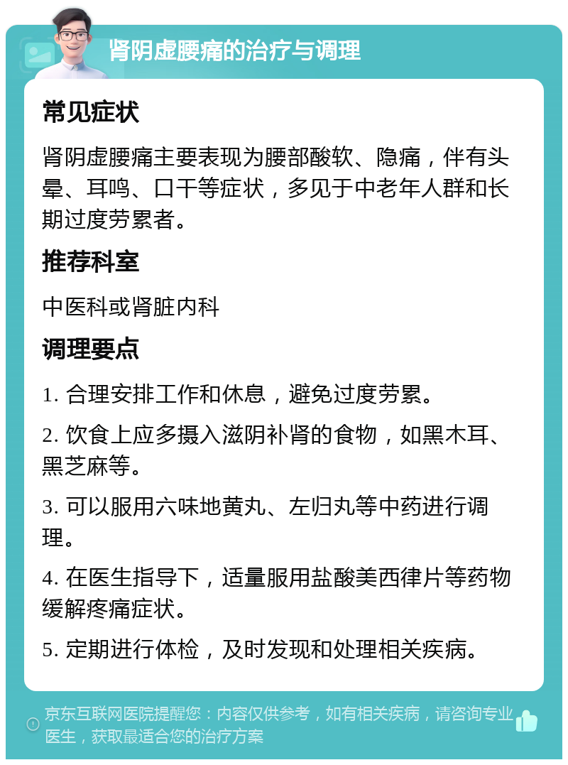 肾阴虚腰痛的治疗与调理 常见症状 肾阴虚腰痛主要表现为腰部酸软、隐痛，伴有头晕、耳鸣、口干等症状，多见于中老年人群和长期过度劳累者。 推荐科室 中医科或肾脏内科 调理要点 1. 合理安排工作和休息，避免过度劳累。 2. 饮食上应多摄入滋阴补肾的食物，如黑木耳、黑芝麻等。 3. 可以服用六味地黄丸、左归丸等中药进行调理。 4. 在医生指导下，适量服用盐酸美西律片等药物缓解疼痛症状。 5. 定期进行体检，及时发现和处理相关疾病。