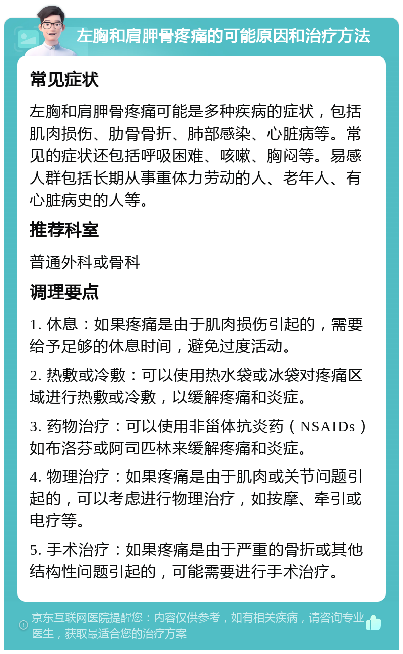 左胸和肩胛骨疼痛的可能原因和治疗方法 常见症状 左胸和肩胛骨疼痛可能是多种疾病的症状，包括肌肉损伤、肋骨骨折、肺部感染、心脏病等。常见的症状还包括呼吸困难、咳嗽、胸闷等。易感人群包括长期从事重体力劳动的人、老年人、有心脏病史的人等。 推荐科室 普通外科或骨科 调理要点 1. 休息：如果疼痛是由于肌肉损伤引起的，需要给予足够的休息时间，避免过度活动。 2. 热敷或冷敷：可以使用热水袋或冰袋对疼痛区域进行热敷或冷敷，以缓解疼痛和炎症。 3. 药物治疗：可以使用非甾体抗炎药（NSAIDs）如布洛芬或阿司匹林来缓解疼痛和炎症。 4. 物理治疗：如果疼痛是由于肌肉或关节问题引起的，可以考虑进行物理治疗，如按摩、牵引或电疗等。 5. 手术治疗：如果疼痛是由于严重的骨折或其他结构性问题引起的，可能需要进行手术治疗。