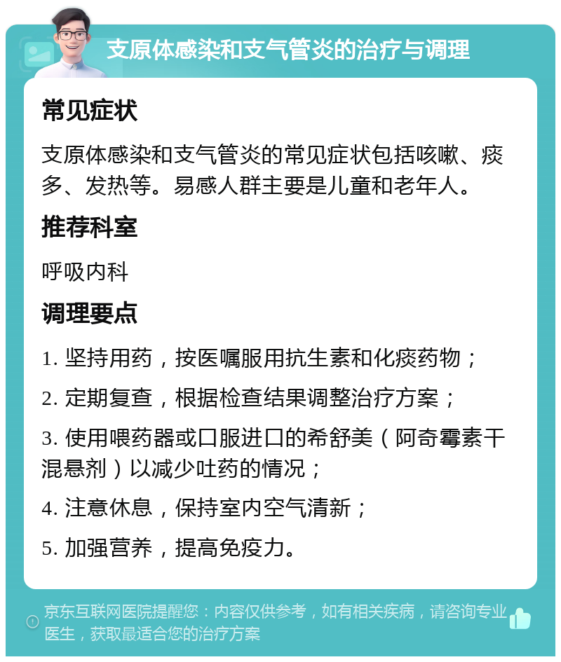 支原体感染和支气管炎的治疗与调理 常见症状 支原体感染和支气管炎的常见症状包括咳嗽、痰多、发热等。易感人群主要是儿童和老年人。 推荐科室 呼吸内科 调理要点 1. 坚持用药，按医嘱服用抗生素和化痰药物； 2. 定期复查，根据检查结果调整治疗方案； 3. 使用喂药器或口服进口的希舒美（阿奇霉素干混悬剂）以减少吐药的情况； 4. 注意休息，保持室内空气清新； 5. 加强营养，提高免疫力。