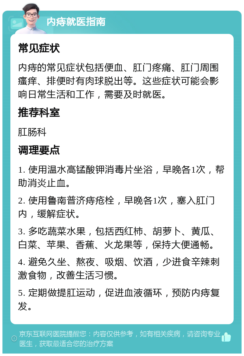 内痔就医指南 常见症状 内痔的常见症状包括便血、肛门疼痛、肛门周围瘙痒、排便时有肉球脱出等。这些症状可能会影响日常生活和工作，需要及时就医。 推荐科室 肛肠科 调理要点 1. 使用温水高锰酸钾消毒片坐浴，早晚各1次，帮助消炎止血。 2. 使用鲁南普济痔疮栓，早晚各1次，塞入肛门内，缓解症状。 3. 多吃蔬菜水果，包括西红柿、胡萝卜、黄瓜、白菜、苹果、香蕉、火龙果等，保持大便通畅。 4. 避免久坐、熬夜、吸烟、饮酒，少进食辛辣刺激食物，改善生活习惯。 5. 定期做提肛运动，促进血液循环，预防内痔复发。