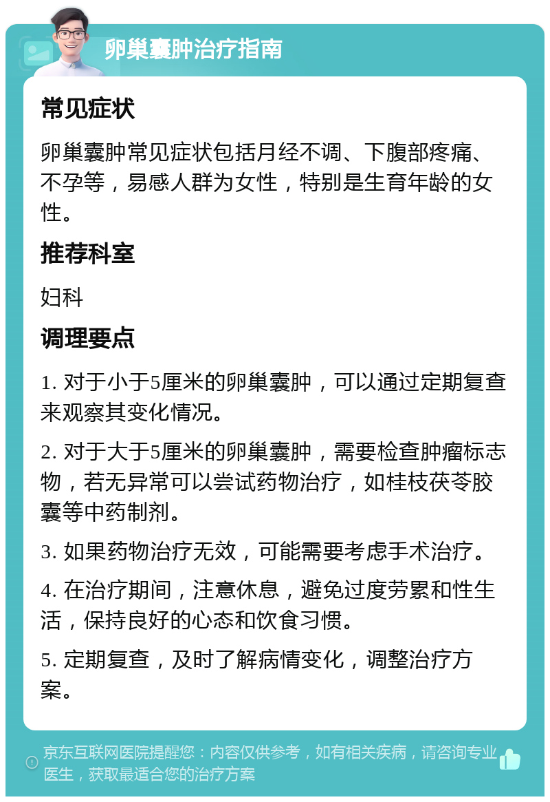 卵巢囊肿治疗指南 常见症状 卵巢囊肿常见症状包括月经不调、下腹部疼痛、不孕等，易感人群为女性，特别是生育年龄的女性。 推荐科室 妇科 调理要点 1. 对于小于5厘米的卵巢囊肿，可以通过定期复查来观察其变化情况。 2. 对于大于5厘米的卵巢囊肿，需要检查肿瘤标志物，若无异常可以尝试药物治疗，如桂枝茯苓胶囊等中药制剂。 3. 如果药物治疗无效，可能需要考虑手术治疗。 4. 在治疗期间，注意休息，避免过度劳累和性生活，保持良好的心态和饮食习惯。 5. 定期复查，及时了解病情变化，调整治疗方案。