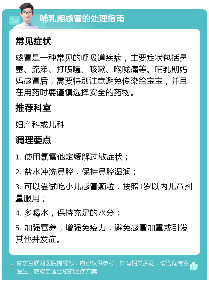 哺乳期感冒的处理指南 常见症状 感冒是一种常见的呼吸道疾病，主要症状包括鼻塞、流涕、打喷嚏、咳嗽、喉咙痛等。哺乳期妈妈感冒后，需要特别注意避免传染给宝宝，并且在用药时要谨慎选择安全的药物。 推荐科室 妇产科或儿科 调理要点 1. 使用氯雷他定缓解过敏症状； 2. 盐水冲洗鼻腔，保持鼻腔湿润； 3. 可以尝试吃小儿感冒颗粒，按照1岁以内儿童剂量服用； 4. 多喝水，保持充足的水分； 5. 加强营养，增强免疫力，避免感冒加重或引发其他并发症。