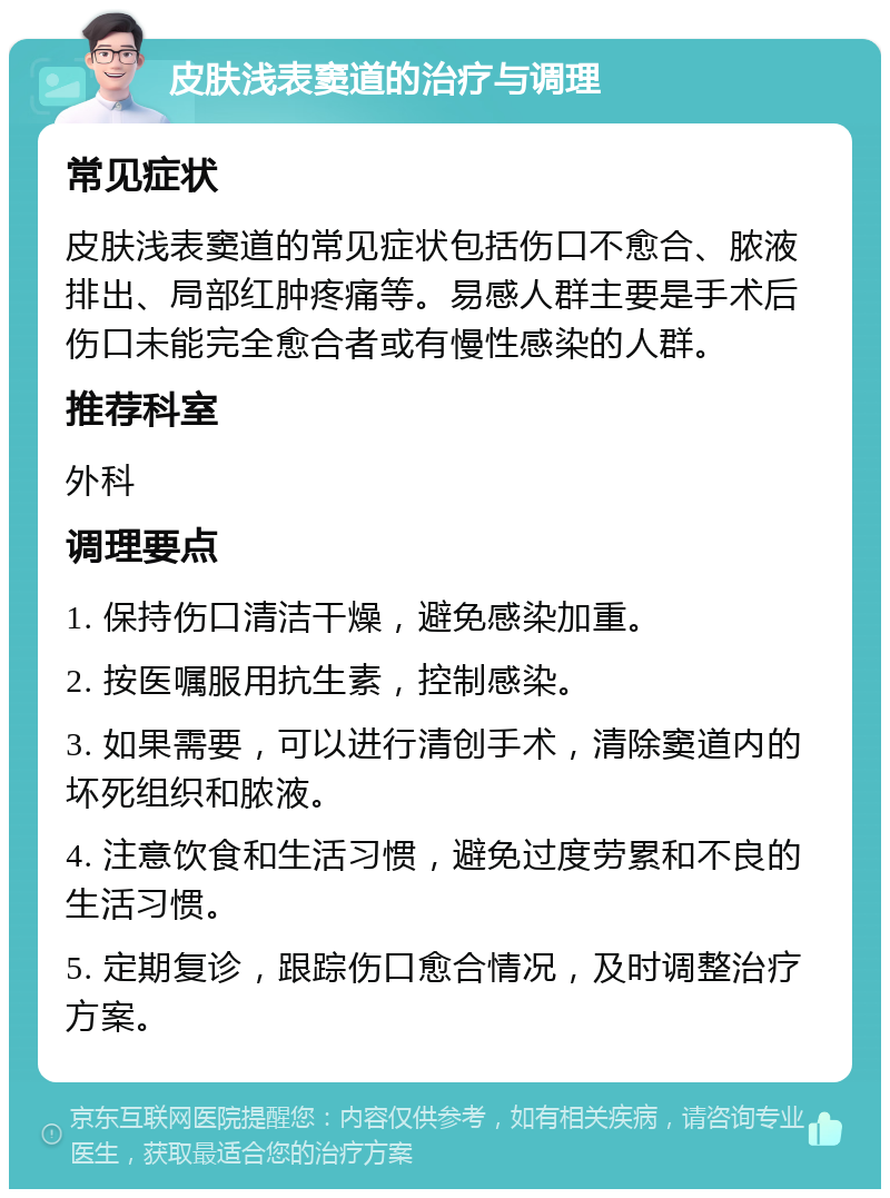 皮肤浅表窦道的治疗与调理 常见症状 皮肤浅表窦道的常见症状包括伤口不愈合、脓液排出、局部红肿疼痛等。易感人群主要是手术后伤口未能完全愈合者或有慢性感染的人群。 推荐科室 外科 调理要点 1. 保持伤口清洁干燥，避免感染加重。 2. 按医嘱服用抗生素，控制感染。 3. 如果需要，可以进行清创手术，清除窦道内的坏死组织和脓液。 4. 注意饮食和生活习惯，避免过度劳累和不良的生活习惯。 5. 定期复诊，跟踪伤口愈合情况，及时调整治疗方案。