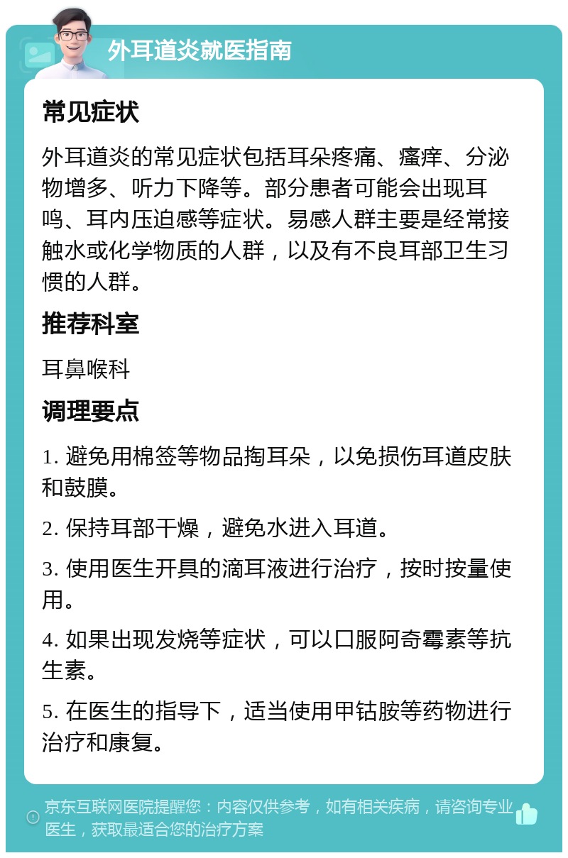 外耳道炎就医指南 常见症状 外耳道炎的常见症状包括耳朵疼痛、瘙痒、分泌物增多、听力下降等。部分患者可能会出现耳鸣、耳内压迫感等症状。易感人群主要是经常接触水或化学物质的人群，以及有不良耳部卫生习惯的人群。 推荐科室 耳鼻喉科 调理要点 1. 避免用棉签等物品掏耳朵，以免损伤耳道皮肤和鼓膜。 2. 保持耳部干燥，避免水进入耳道。 3. 使用医生开具的滴耳液进行治疗，按时按量使用。 4. 如果出现发烧等症状，可以口服阿奇霉素等抗生素。 5. 在医生的指导下，适当使用甲钴胺等药物进行治疗和康复。