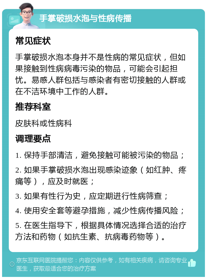 手掌破损水泡与性病传播 常见症状 手掌破损水泡本身并不是性病的常见症状，但如果接触到性病病毒污染的物品，可能会引起担忧。易感人群包括与感染者有密切接触的人群或在不洁环境中工作的人群。 推荐科室 皮肤科或性病科 调理要点 1. 保持手部清洁，避免接触可能被污染的物品； 2. 如果手掌破损水泡出现感染迹象（如红肿、疼痛等），应及时就医； 3. 如果有性行为史，应定期进行性病筛查； 4. 使用安全套等避孕措施，减少性病传播风险； 5. 在医生指导下，根据具体情况选择合适的治疗方法和药物（如抗生素、抗病毒药物等）。