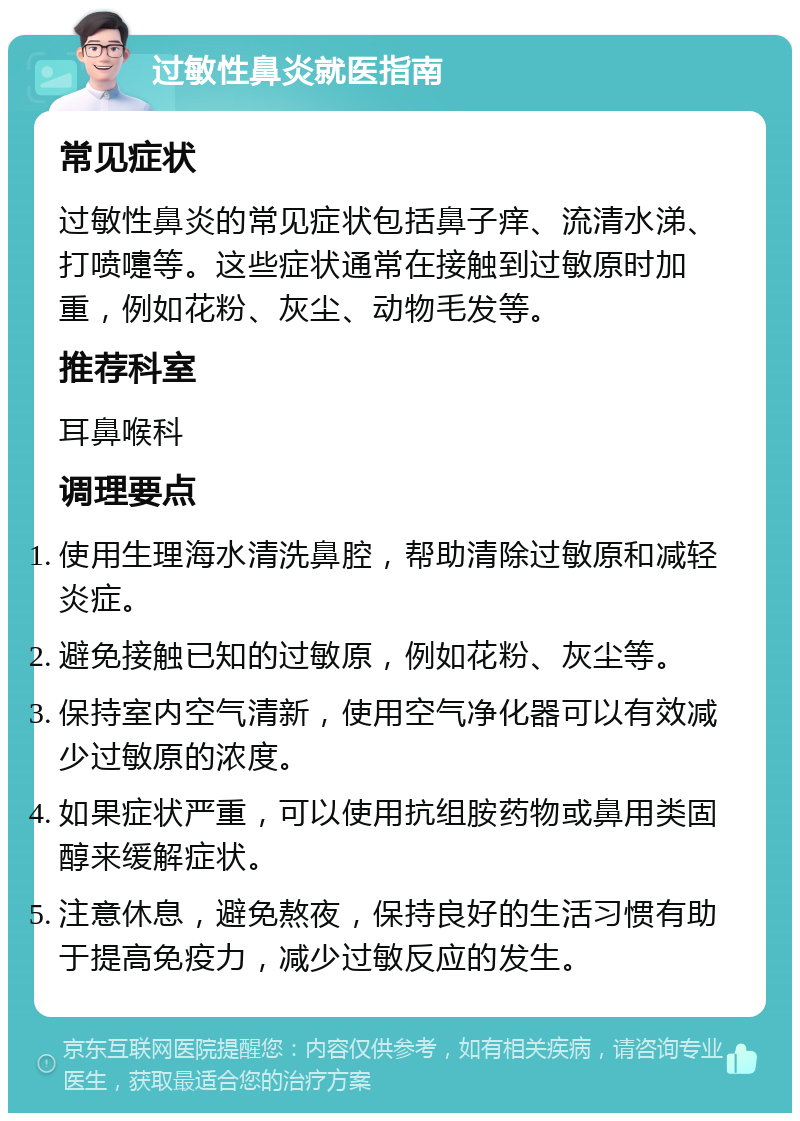 过敏性鼻炎就医指南 常见症状 过敏性鼻炎的常见症状包括鼻子痒、流清水涕、打喷嚏等。这些症状通常在接触到过敏原时加重，例如花粉、灰尘、动物毛发等。 推荐科室 耳鼻喉科 调理要点 使用生理海水清洗鼻腔，帮助清除过敏原和减轻炎症。 避免接触已知的过敏原，例如花粉、灰尘等。 保持室内空气清新，使用空气净化器可以有效减少过敏原的浓度。 如果症状严重，可以使用抗组胺药物或鼻用类固醇来缓解症状。 注意休息，避免熬夜，保持良好的生活习惯有助于提高免疫力，减少过敏反应的发生。