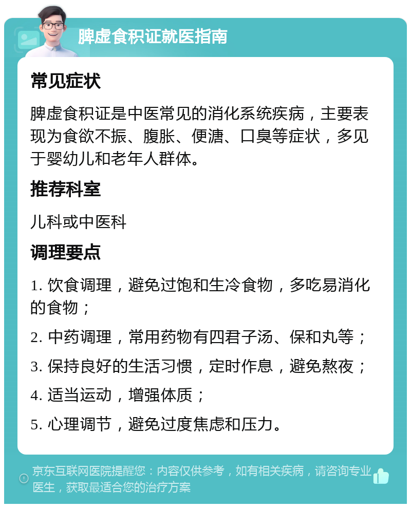 脾虚食积证就医指南 常见症状 脾虚食积证是中医常见的消化系统疾病，主要表现为食欲不振、腹胀、便溏、口臭等症状，多见于婴幼儿和老年人群体。 推荐科室 儿科或中医科 调理要点 1. 饮食调理，避免过饱和生冷食物，多吃易消化的食物； 2. 中药调理，常用药物有四君子汤、保和丸等； 3. 保持良好的生活习惯，定时作息，避免熬夜； 4. 适当运动，增强体质； 5. 心理调节，避免过度焦虑和压力。