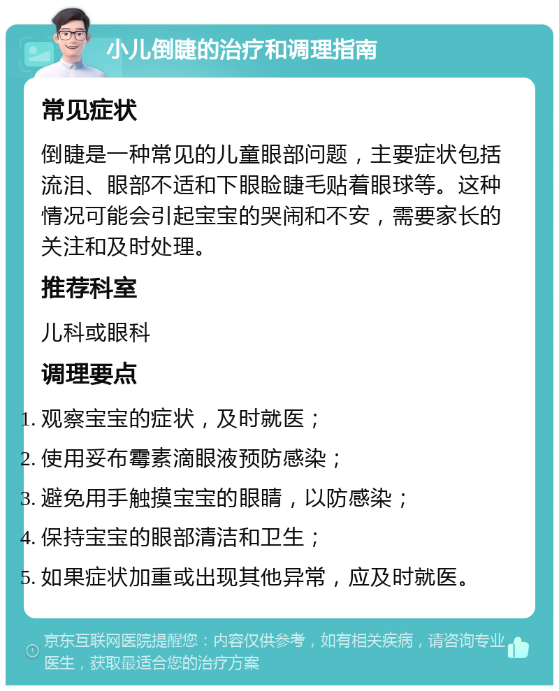 小儿倒睫的治疗和调理指南 常见症状 倒睫是一种常见的儿童眼部问题，主要症状包括流泪、眼部不适和下眼睑睫毛贴着眼球等。这种情况可能会引起宝宝的哭闹和不安，需要家长的关注和及时处理。 推荐科室 儿科或眼科 调理要点 观察宝宝的症状，及时就医； 使用妥布霉素滴眼液预防感染； 避免用手触摸宝宝的眼睛，以防感染； 保持宝宝的眼部清洁和卫生； 如果症状加重或出现其他异常，应及时就医。