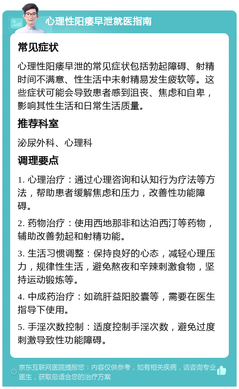 心理性阳痿早泄就医指南 常见症状 心理性阳痿早泄的常见症状包括勃起障碍、射精时间不满意、性生活中未射精易发生疲软等。这些症状可能会导致患者感到沮丧、焦虑和自卑，影响其性生活和日常生活质量。 推荐科室 泌尿外科、心理科 调理要点 1. 心理治疗：通过心理咨询和认知行为疗法等方法，帮助患者缓解焦虑和压力，改善性功能障碍。 2. 药物治疗：使用西地那非和达泊西汀等药物，辅助改善勃起和射精功能。 3. 生活习惯调整：保持良好的心态，减轻心理压力，规律性生活，避免熬夜和辛辣刺激食物，坚持运动锻炼等。 4. 中成药治疗：如疏肝益阳胶囊等，需要在医生指导下使用。 5. 手淫次数控制：适度控制手淫次数，避免过度刺激导致性功能障碍。