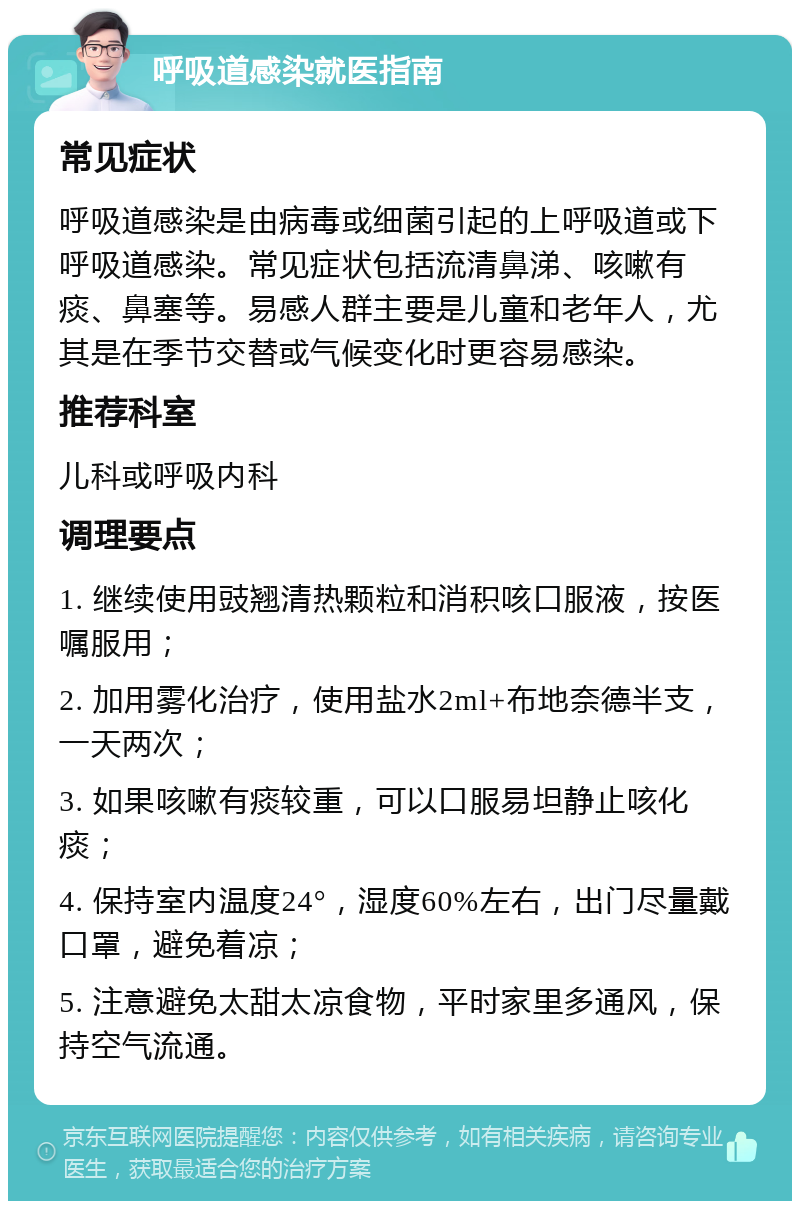 呼吸道感染就医指南 常见症状 呼吸道感染是由病毒或细菌引起的上呼吸道或下呼吸道感染。常见症状包括流清鼻涕、咳嗽有痰、鼻塞等。易感人群主要是儿童和老年人，尤其是在季节交替或气候变化时更容易感染。 推荐科室 儿科或呼吸内科 调理要点 1. 继续使用豉翘清热颗粒和消积咳口服液，按医嘱服用； 2. 加用雾化治疗，使用盐水2ml+布地奈德半支，一天两次； 3. 如果咳嗽有痰较重，可以口服易坦静止咳化痰； 4. 保持室内温度24°，湿度60%左右，出门尽量戴口罩，避免着凉； 5. 注意避免太甜太凉食物，平时家里多通风，保持空气流通。