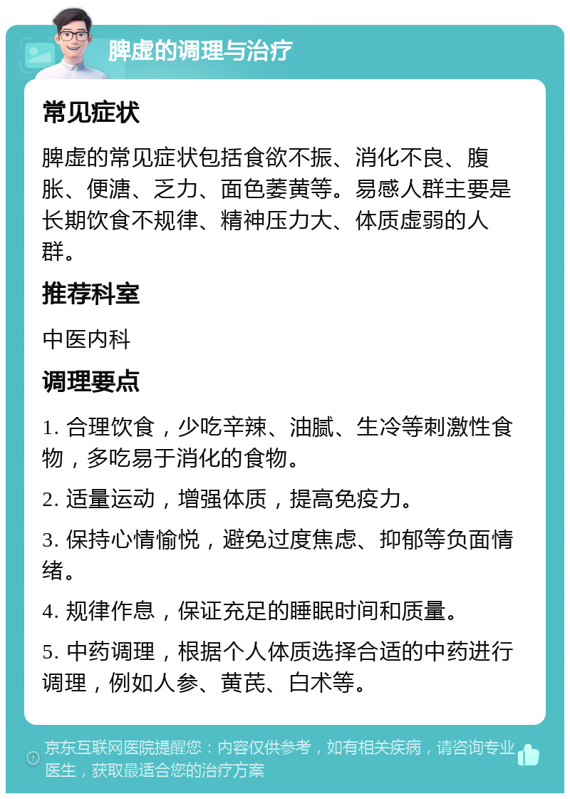 脾虚的调理与治疗 常见症状 脾虚的常见症状包括食欲不振、消化不良、腹胀、便溏、乏力、面色萎黄等。易感人群主要是长期饮食不规律、精神压力大、体质虚弱的人群。 推荐科室 中医内科 调理要点 1. 合理饮食，少吃辛辣、油腻、生冷等刺激性食物，多吃易于消化的食物。 2. 适量运动，增强体质，提高免疫力。 3. 保持心情愉悦，避免过度焦虑、抑郁等负面情绪。 4. 规律作息，保证充足的睡眠时间和质量。 5. 中药调理，根据个人体质选择合适的中药进行调理，例如人参、黄芪、白术等。