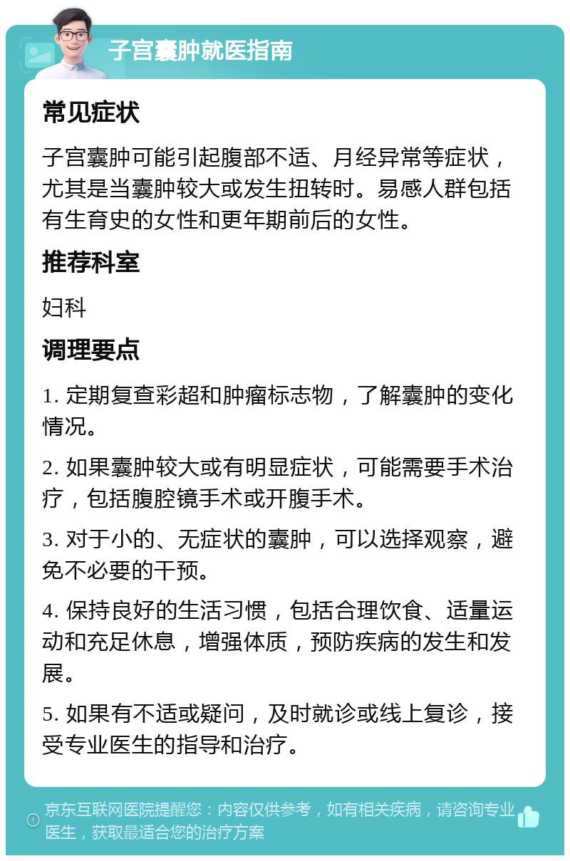 子宫囊肿就医指南 常见症状 子宫囊肿可能引起腹部不适、月经异常等症状，尤其是当囊肿较大或发生扭转时。易感人群包括有生育史的女性和更年期前后的女性。 推荐科室 妇科 调理要点 1. 定期复查彩超和肿瘤标志物，了解囊肿的变化情况。 2. 如果囊肿较大或有明显症状，可能需要手术治疗，包括腹腔镜手术或开腹手术。 3. 对于小的、无症状的囊肿，可以选择观察，避免不必要的干预。 4. 保持良好的生活习惯，包括合理饮食、适量运动和充足休息，增强体质，预防疾病的发生和发展。 5. 如果有不适或疑问，及时就诊或线上复诊，接受专业医生的指导和治疗。