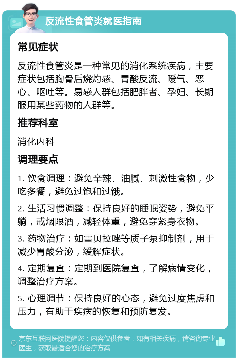 反流性食管炎就医指南 常见症状 反流性食管炎是一种常见的消化系统疾病，主要症状包括胸骨后烧灼感、胃酸反流、嗳气、恶心、呕吐等。易感人群包括肥胖者、孕妇、长期服用某些药物的人群等。 推荐科室 消化内科 调理要点 1. 饮食调理：避免辛辣、油腻、刺激性食物，少吃多餐，避免过饱和过饿。 2. 生活习惯调整：保持良好的睡眠姿势，避免平躺，戒烟限酒，减轻体重，避免穿紧身衣物。 3. 药物治疗：如雷贝拉唑等质子泵抑制剂，用于减少胃酸分泌，缓解症状。 4. 定期复查：定期到医院复查，了解病情变化，调整治疗方案。 5. 心理调节：保持良好的心态，避免过度焦虑和压力，有助于疾病的恢复和预防复发。