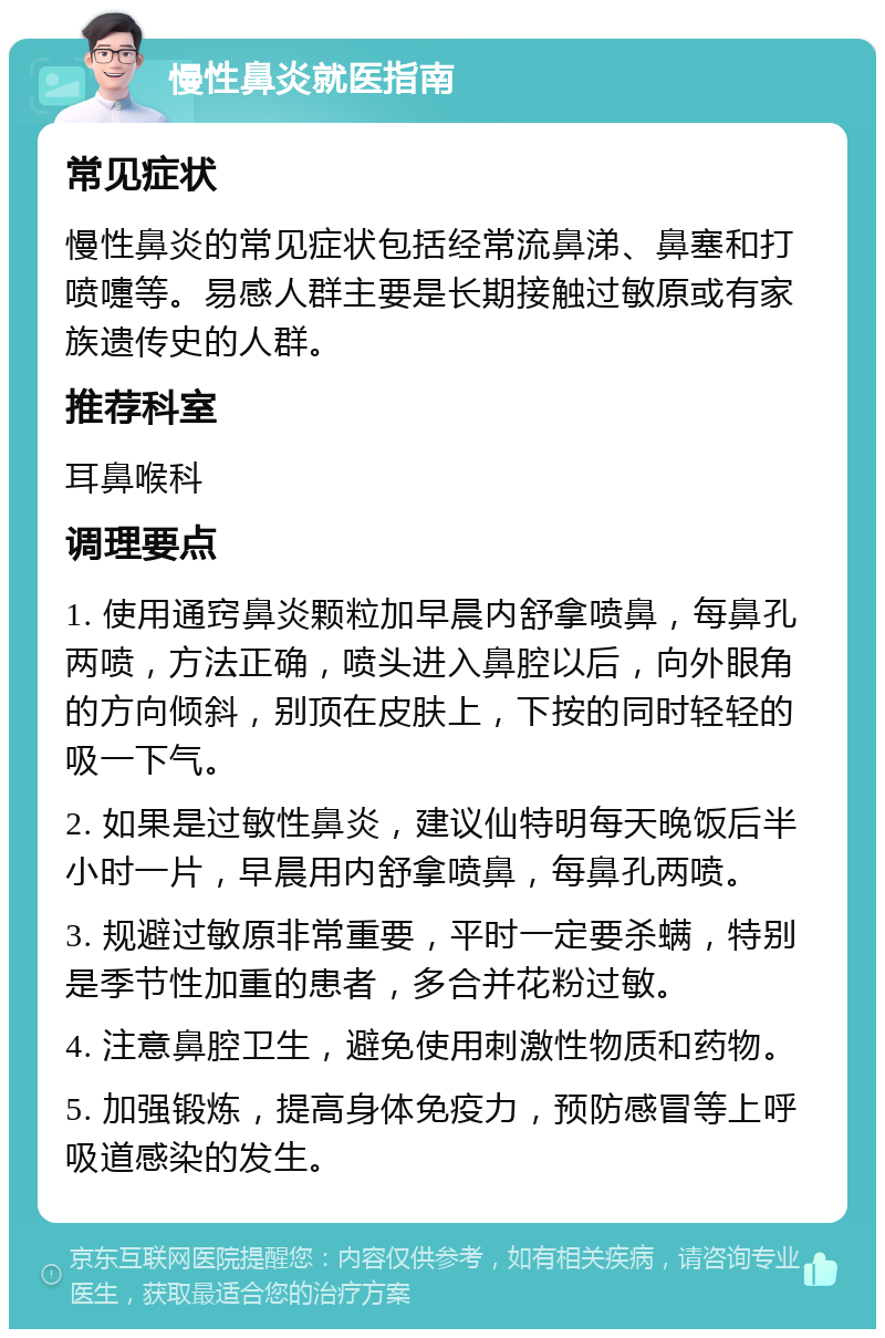 慢性鼻炎就医指南 常见症状 慢性鼻炎的常见症状包括经常流鼻涕、鼻塞和打喷嚏等。易感人群主要是长期接触过敏原或有家族遗传史的人群。 推荐科室 耳鼻喉科 调理要点 1. 使用通窍鼻炎颗粒加早晨内舒拿喷鼻，每鼻孔两喷，方法正确，喷头进入鼻腔以后，向外眼角的方向倾斜，别顶在皮肤上，下按的同时轻轻的吸一下气。 2. 如果是过敏性鼻炎，建议仙特明每天晚饭后半小时一片，早晨用内舒拿喷鼻，每鼻孔两喷。 3. 规避过敏原非常重要，平时一定要杀螨，特别是季节性加重的患者，多合并花粉过敏。 4. 注意鼻腔卫生，避免使用刺激性物质和药物。 5. 加强锻炼，提高身体免疫力，预防感冒等上呼吸道感染的发生。