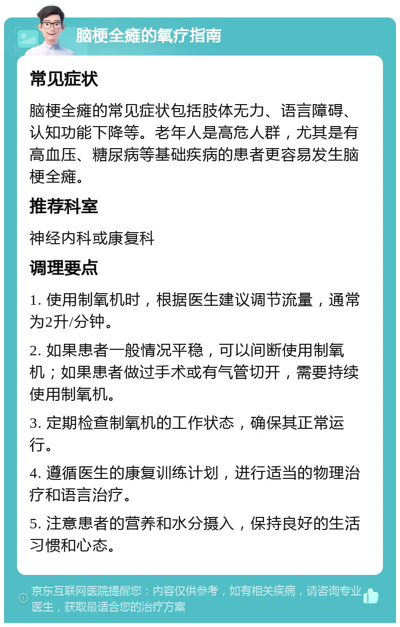 脑梗全瘫的氧疗指南 常见症状 脑梗全瘫的常见症状包括肢体无力、语言障碍、认知功能下降等。老年人是高危人群，尤其是有高血压、糖尿病等基础疾病的患者更容易发生脑梗全瘫。 推荐科室 神经内科或康复科 调理要点 1. 使用制氧机时，根据医生建议调节流量，通常为2升/分钟。 2. 如果患者一般情况平稳，可以间断使用制氧机；如果患者做过手术或有气管切开，需要持续使用制氧机。 3. 定期检查制氧机的工作状态，确保其正常运行。 4. 遵循医生的康复训练计划，进行适当的物理治疗和语言治疗。 5. 注意患者的营养和水分摄入，保持良好的生活习惯和心态。