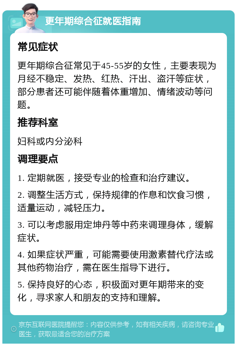 更年期综合征就医指南 常见症状 更年期综合征常见于45-55岁的女性，主要表现为月经不稳定、发热、红热、汗出、盗汗等症状，部分患者还可能伴随着体重增加、情绪波动等问题。 推荐科室 妇科或内分泌科 调理要点 1. 定期就医，接受专业的检查和治疗建议。 2. 调整生活方式，保持规律的作息和饮食习惯，适量运动，减轻压力。 3. 可以考虑服用定坤丹等中药来调理身体，缓解症状。 4. 如果症状严重，可能需要使用激素替代疗法或其他药物治疗，需在医生指导下进行。 5. 保持良好的心态，积极面对更年期带来的变化，寻求家人和朋友的支持和理解。