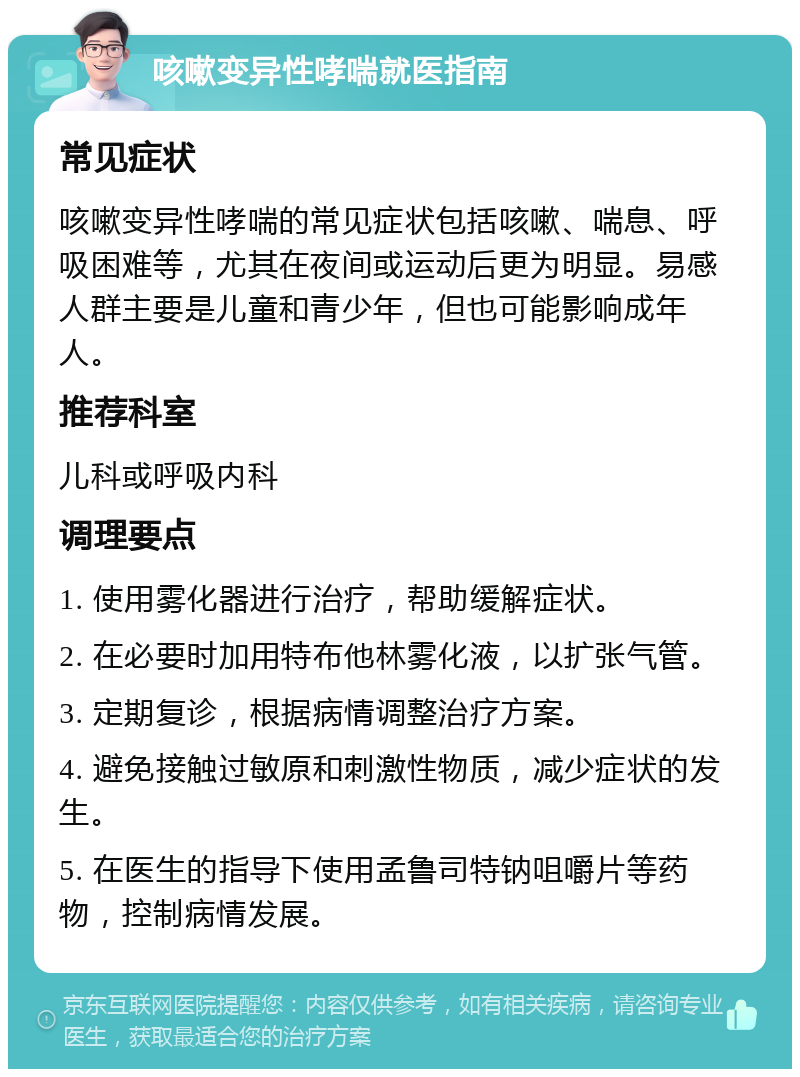 咳嗽变异性哮喘就医指南 常见症状 咳嗽变异性哮喘的常见症状包括咳嗽、喘息、呼吸困难等，尤其在夜间或运动后更为明显。易感人群主要是儿童和青少年，但也可能影响成年人。 推荐科室 儿科或呼吸内科 调理要点 1. 使用雾化器进行治疗，帮助缓解症状。 2. 在必要时加用特布他林雾化液，以扩张气管。 3. 定期复诊，根据病情调整治疗方案。 4. 避免接触过敏原和刺激性物质，减少症状的发生。 5. 在医生的指导下使用孟鲁司特钠咀嚼片等药物，控制病情发展。