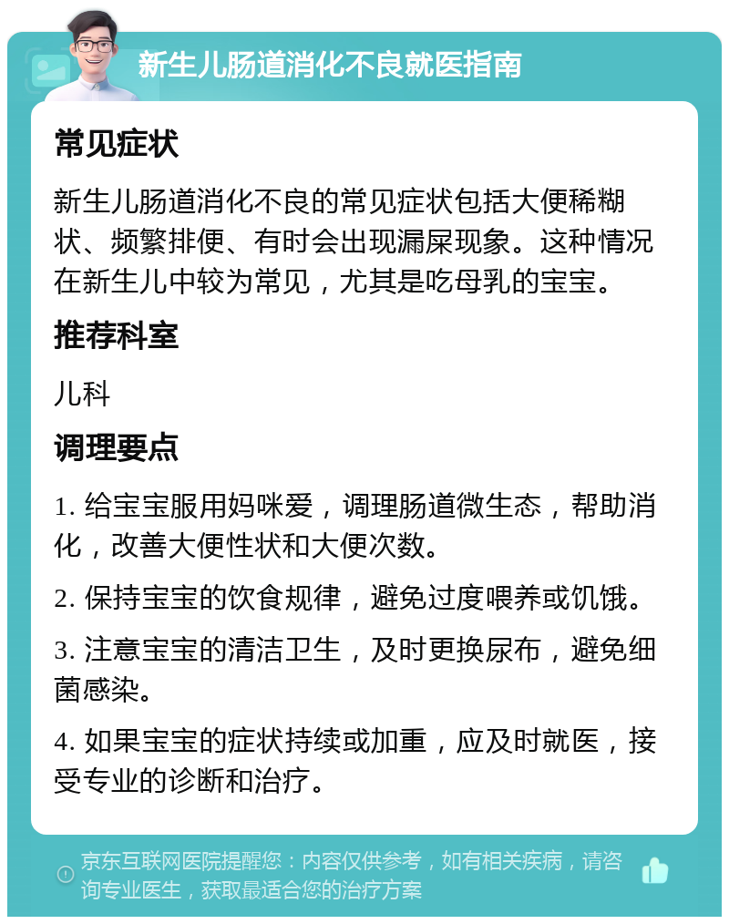 新生儿肠道消化不良就医指南 常见症状 新生儿肠道消化不良的常见症状包括大便稀糊状、频繁排便、有时会出现漏屎现象。这种情况在新生儿中较为常见，尤其是吃母乳的宝宝。 推荐科室 儿科 调理要点 1. 给宝宝服用妈咪爱，调理肠道微生态，帮助消化，改善大便性状和大便次数。 2. 保持宝宝的饮食规律，避免过度喂养或饥饿。 3. 注意宝宝的清洁卫生，及时更换尿布，避免细菌感染。 4. 如果宝宝的症状持续或加重，应及时就医，接受专业的诊断和治疗。