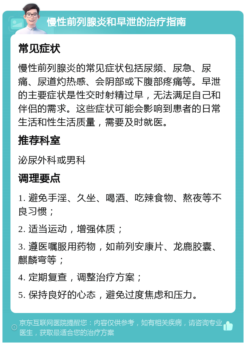 慢性前列腺炎和早泄的治疗指南 常见症状 慢性前列腺炎的常见症状包括尿频、尿急、尿痛、尿道灼热感、会阴部或下腹部疼痛等。早泄的主要症状是性交时射精过早，无法满足自己和伴侣的需求。这些症状可能会影响到患者的日常生活和性生活质量，需要及时就医。 推荐科室 泌尿外科或男科 调理要点 1. 避免手淫、久坐、喝酒、吃辣食物、熬夜等不良习惯； 2. 适当运动，增强体质； 3. 遵医嘱服用药物，如前列安康片、龙鹿胶囊、麒麟弯等； 4. 定期复查，调整治疗方案； 5. 保持良好的心态，避免过度焦虑和压力。