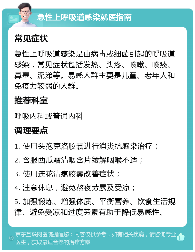 急性上呼吸道感染就医指南 常见症状 急性上呼吸道感染是由病毒或细菌引起的呼吸道感染，常见症状包括发热、头疼、咳嗽、咳痰、鼻塞、流涕等。易感人群主要是儿童、老年人和免疫力较弱的人群。 推荐科室 呼吸内科或普通内科 调理要点 1. 使用头孢克洛胶囊进行消炎抗感染治疗； 2. 含服西瓜霜清咽含片缓解咽喉不适； 3. 使用连花清瘟胶囊改善症状； 4. 注意休息，避免熬夜劳累及受凉； 5. 加强锻炼、增强体质、平衡营养、饮食生活规律、避免受凉和过度劳累有助于降低易感性。