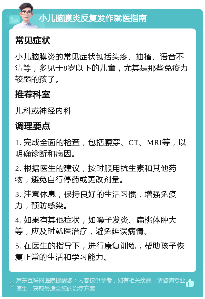 小儿脑膜炎反复发作就医指南 常见症状 小儿脑膜炎的常见症状包括头疼、抽搐、语音不清等，多见于8岁以下的儿童，尤其是那些免疫力较弱的孩子。 推荐科室 儿科或神经内科 调理要点 1. 完成全面的检查，包括腰穿、CT、MRI等，以明确诊断和病因。 2. 根据医生的建议，按时服用抗生素和其他药物，避免自行停药或更改剂量。 3. 注意休息，保持良好的生活习惯，增强免疫力，预防感染。 4. 如果有其他症状，如嗓子发炎、扁桃体肿大等，应及时就医治疗，避免延误病情。 5. 在医生的指导下，进行康复训练，帮助孩子恢复正常的生活和学习能力。