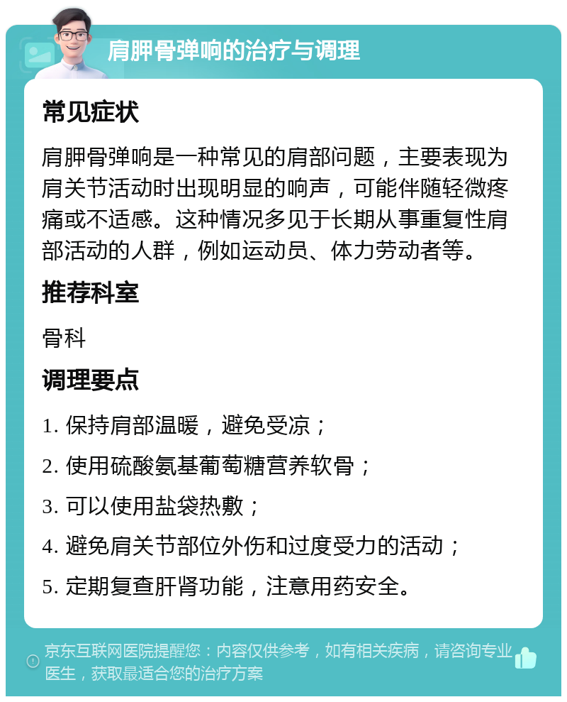 肩胛骨弹响的治疗与调理 常见症状 肩胛骨弹响是一种常见的肩部问题，主要表现为肩关节活动时出现明显的响声，可能伴随轻微疼痛或不适感。这种情况多见于长期从事重复性肩部活动的人群，例如运动员、体力劳动者等。 推荐科室 骨科 调理要点 1. 保持肩部温暖，避免受凉； 2. 使用硫酸氨基葡萄糖营养软骨； 3. 可以使用盐袋热敷； 4. 避免肩关节部位外伤和过度受力的活动； 5. 定期复查肝肾功能，注意用药安全。