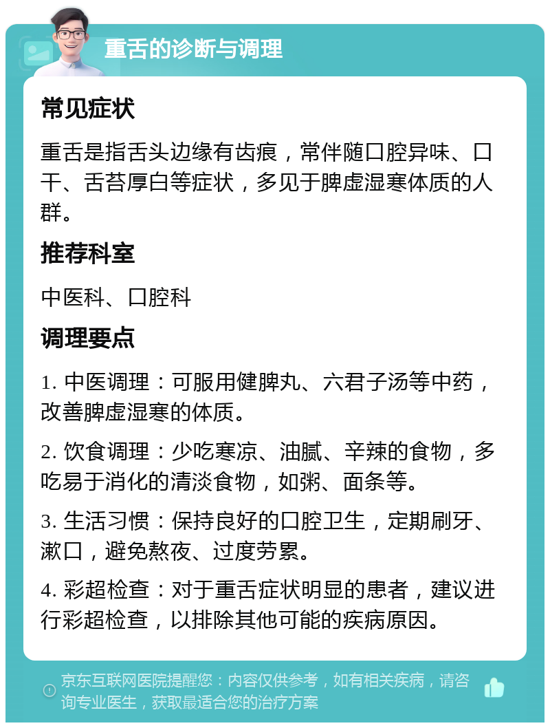 重舌的诊断与调理 常见症状 重舌是指舌头边缘有齿痕，常伴随口腔异味、口干、舌苔厚白等症状，多见于脾虚湿寒体质的人群。 推荐科室 中医科、口腔科 调理要点 1. 中医调理：可服用健脾丸、六君子汤等中药，改善脾虚湿寒的体质。 2. 饮食调理：少吃寒凉、油腻、辛辣的食物，多吃易于消化的清淡食物，如粥、面条等。 3. 生活习惯：保持良好的口腔卫生，定期刷牙、漱口，避免熬夜、过度劳累。 4. 彩超检查：对于重舌症状明显的患者，建议进行彩超检查，以排除其他可能的疾病原因。