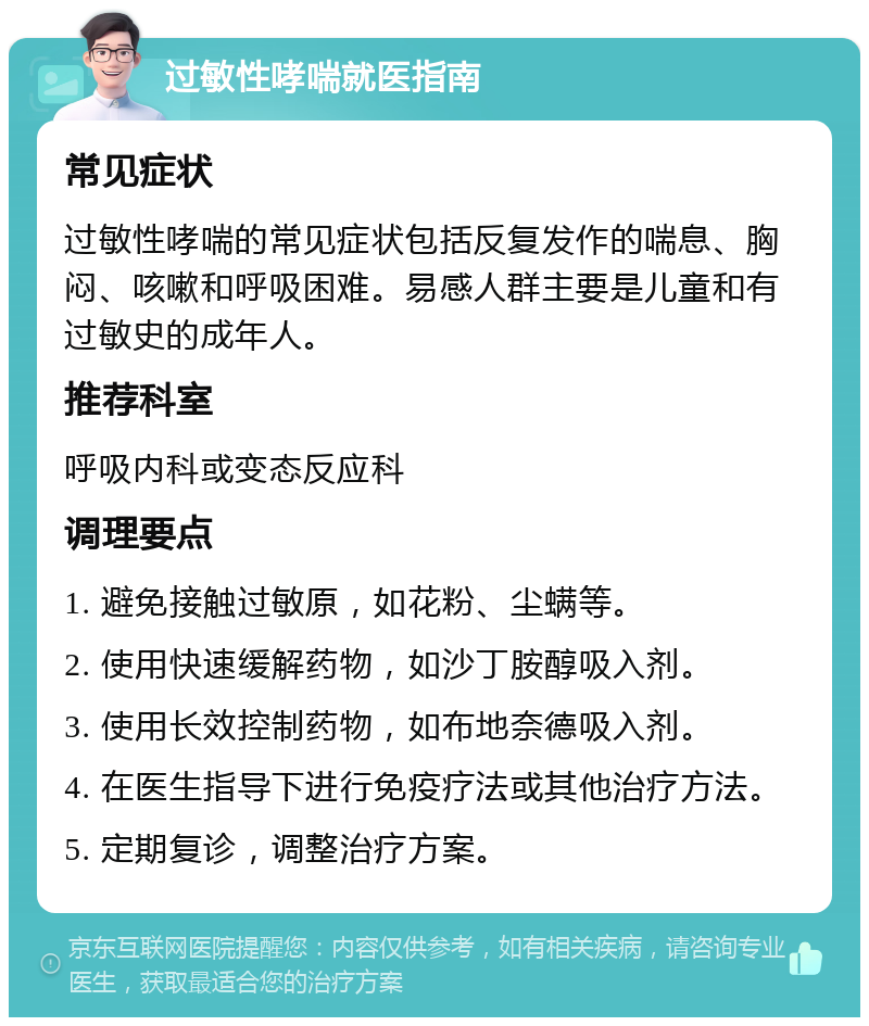 过敏性哮喘就医指南 常见症状 过敏性哮喘的常见症状包括反复发作的喘息、胸闷、咳嗽和呼吸困难。易感人群主要是儿童和有过敏史的成年人。 推荐科室 呼吸内科或变态反应科 调理要点 1. 避免接触过敏原，如花粉、尘螨等。 2. 使用快速缓解药物，如沙丁胺醇吸入剂。 3. 使用长效控制药物，如布地奈德吸入剂。 4. 在医生指导下进行免疫疗法或其他治疗方法。 5. 定期复诊，调整治疗方案。