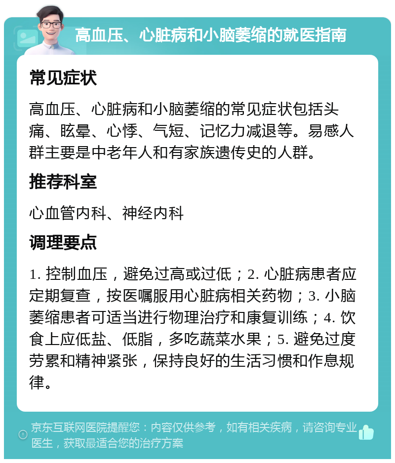 高血压、心脏病和小脑萎缩的就医指南 常见症状 高血压、心脏病和小脑萎缩的常见症状包括头痛、眩晕、心悸、气短、记忆力减退等。易感人群主要是中老年人和有家族遗传史的人群。 推荐科室 心血管内科、神经内科 调理要点 1. 控制血压，避免过高或过低；2. 心脏病患者应定期复查，按医嘱服用心脏病相关药物；3. 小脑萎缩患者可适当进行物理治疗和康复训练；4. 饮食上应低盐、低脂，多吃蔬菜水果；5. 避免过度劳累和精神紧张，保持良好的生活习惯和作息规律。