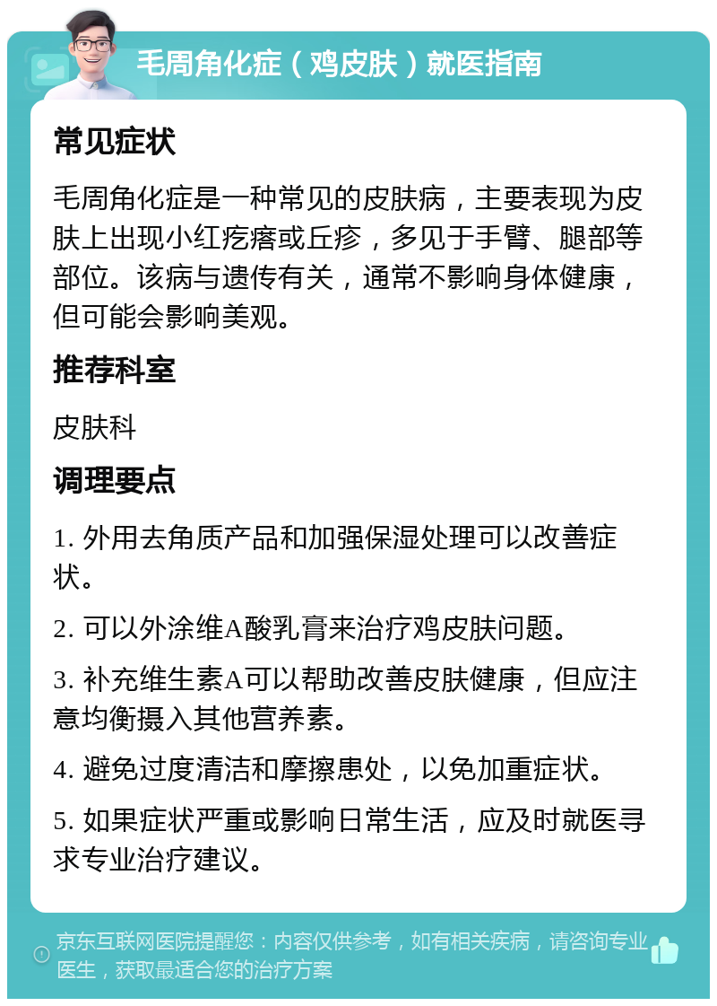 毛周角化症（鸡皮肤）就医指南 常见症状 毛周角化症是一种常见的皮肤病，主要表现为皮肤上出现小红疙瘩或丘疹，多见于手臂、腿部等部位。该病与遗传有关，通常不影响身体健康，但可能会影响美观。 推荐科室 皮肤科 调理要点 1. 外用去角质产品和加强保湿处理可以改善症状。 2. 可以外涂维A酸乳膏来治疗鸡皮肤问题。 3. 补充维生素A可以帮助改善皮肤健康，但应注意均衡摄入其他营养素。 4. 避免过度清洁和摩擦患处，以免加重症状。 5. 如果症状严重或影响日常生活，应及时就医寻求专业治疗建议。