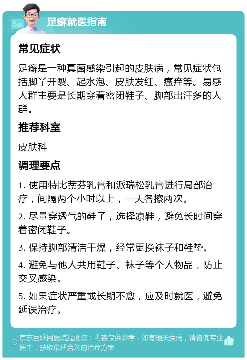 足癣就医指南 常见症状 足癣是一种真菌感染引起的皮肤病，常见症状包括脚丫开裂、起水泡、皮肤发红、瘙痒等。易感人群主要是长期穿着密闭鞋子、脚部出汗多的人群。 推荐科室 皮肤科 调理要点 1. 使用特比萘芬乳膏和派瑞松乳膏进行局部治疗，间隔两个小时以上，一天各擦两次。 2. 尽量穿透气的鞋子，选择凉鞋，避免长时间穿着密闭鞋子。 3. 保持脚部清洁干燥，经常更换袜子和鞋垫。 4. 避免与他人共用鞋子、袜子等个人物品，防止交叉感染。 5. 如果症状严重或长期不愈，应及时就医，避免延误治疗。