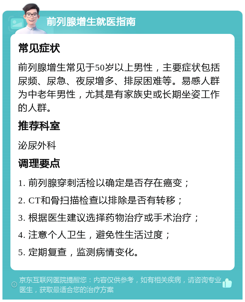 前列腺增生就医指南 常见症状 前列腺增生常见于50岁以上男性，主要症状包括尿频、尿急、夜尿增多、排尿困难等。易感人群为中老年男性，尤其是有家族史或长期坐姿工作的人群。 推荐科室 泌尿外科 调理要点 1. 前列腺穿刺活检以确定是否存在癌变； 2. CT和骨扫描检查以排除是否有转移； 3. 根据医生建议选择药物治疗或手术治疗； 4. 注意个人卫生，避免性生活过度； 5. 定期复查，监测病情变化。