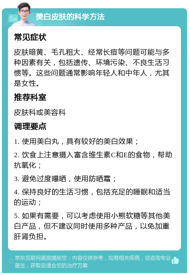 美白皮肤的科学方法 常见症状 皮肤暗黄、毛孔粗大、经常长痘等问题可能与多种因素有关，包括遗传、环境污染、不良生活习惯等。这些问题通常影响年轻人和中年人，尤其是女性。 推荐科室 皮肤科或美容科 调理要点 1. 使用美白丸，具有较好的美白效果； 2. 饮食上注意摄入富含维生素C和E的食物，帮助抗氧化； 3. 避免过度曝晒，使用防晒霜； 4. 保持良好的生活习惯，包括充足的睡眠和适当的运动； 5. 如果有需要，可以考虑使用小熊软糖等其他美白产品，但不建议同时使用多种产品，以免加重肝肾负担。