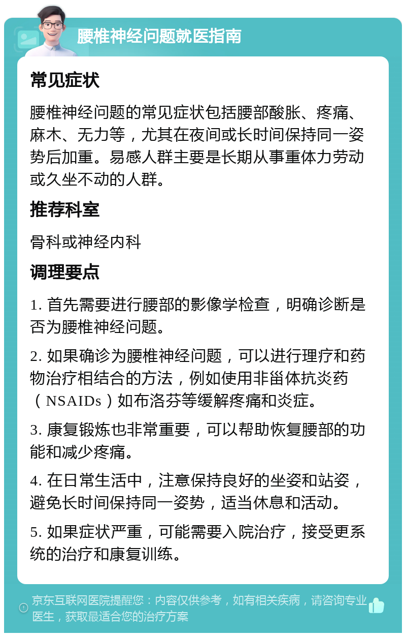 腰椎神经问题就医指南 常见症状 腰椎神经问题的常见症状包括腰部酸胀、疼痛、麻木、无力等，尤其在夜间或长时间保持同一姿势后加重。易感人群主要是长期从事重体力劳动或久坐不动的人群。 推荐科室 骨科或神经内科 调理要点 1. 首先需要进行腰部的影像学检查，明确诊断是否为腰椎神经问题。 2. 如果确诊为腰椎神经问题，可以进行理疗和药物治疗相结合的方法，例如使用非甾体抗炎药（NSAIDs）如布洛芬等缓解疼痛和炎症。 3. 康复锻炼也非常重要，可以帮助恢复腰部的功能和减少疼痛。 4. 在日常生活中，注意保持良好的坐姿和站姿，避免长时间保持同一姿势，适当休息和活动。 5. 如果症状严重，可能需要入院治疗，接受更系统的治疗和康复训练。