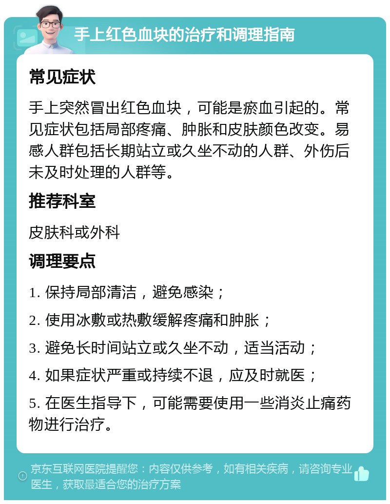 手上红色血块的治疗和调理指南 常见症状 手上突然冒出红色血块，可能是瘀血引起的。常见症状包括局部疼痛、肿胀和皮肤颜色改变。易感人群包括长期站立或久坐不动的人群、外伤后未及时处理的人群等。 推荐科室 皮肤科或外科 调理要点 1. 保持局部清洁，避免感染； 2. 使用冰敷或热敷缓解疼痛和肿胀； 3. 避免长时间站立或久坐不动，适当活动； 4. 如果症状严重或持续不退，应及时就医； 5. 在医生指导下，可能需要使用一些消炎止痛药物进行治疗。