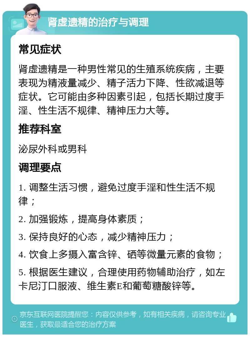 肾虚遗精的治疗与调理 常见症状 肾虚遗精是一种男性常见的生殖系统疾病，主要表现为精液量减少、精子活力下降、性欲减退等症状。它可能由多种因素引起，包括长期过度手淫、性生活不规律、精神压力大等。 推荐科室 泌尿外科或男科 调理要点 1. 调整生活习惯，避免过度手淫和性生活不规律； 2. 加强锻炼，提高身体素质； 3. 保持良好的心态，减少精神压力； 4. 饮食上多摄入富含锌、硒等微量元素的食物； 5. 根据医生建议，合理使用药物辅助治疗，如左卡尼汀口服液、维生素E和葡萄糖酸锌等。