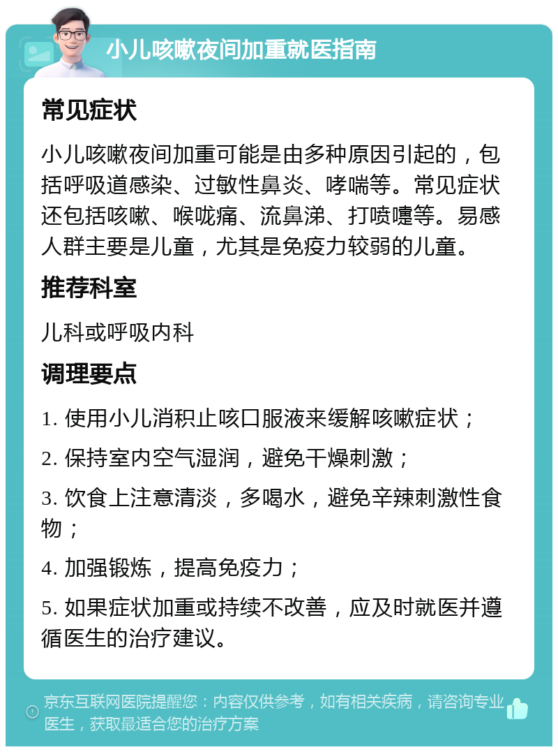 小儿咳嗽夜间加重就医指南 常见症状 小儿咳嗽夜间加重可能是由多种原因引起的，包括呼吸道感染、过敏性鼻炎、哮喘等。常见症状还包括咳嗽、喉咙痛、流鼻涕、打喷嚏等。易感人群主要是儿童，尤其是免疫力较弱的儿童。 推荐科室 儿科或呼吸内科 调理要点 1. 使用小儿消积止咳口服液来缓解咳嗽症状； 2. 保持室内空气湿润，避免干燥刺激； 3. 饮食上注意清淡，多喝水，避免辛辣刺激性食物； 4. 加强锻炼，提高免疫力； 5. 如果症状加重或持续不改善，应及时就医并遵循医生的治疗建议。