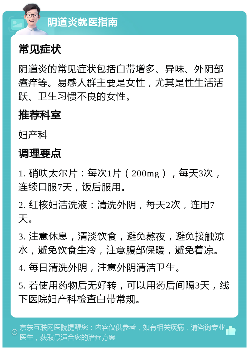 阴道炎就医指南 常见症状 阴道炎的常见症状包括白带增多、异味、外阴部瘙痒等。易感人群主要是女性，尤其是性生活活跃、卫生习惯不良的女性。 推荐科室 妇产科 调理要点 1. 硝呋太尔片：每次1片（200mg），每天3次，连续口服7天，饭后服用。 2. 红核妇洁洗液：清洗外阴，每天2次，连用7天。 3. 注意休息，清淡饮食，避免熬夜，避免接触凉水，避免饮食生冷，注意腹部保暖，避免着凉。 4. 每日清洗外阴，注意外阴清洁卫生。 5. 若使用药物后无好转，可以用药后间隔3天，线下医院妇产科检查白带常规。