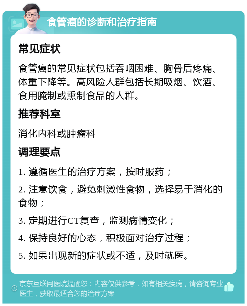 食管癌的诊断和治疗指南 常见症状 食管癌的常见症状包括吞咽困难、胸骨后疼痛、体重下降等。高风险人群包括长期吸烟、饮酒、食用腌制或熏制食品的人群。 推荐科室 消化内科或肿瘤科 调理要点 1. 遵循医生的治疗方案，按时服药； 2. 注意饮食，避免刺激性食物，选择易于消化的食物； 3. 定期进行CT复查，监测病情变化； 4. 保持良好的心态，积极面对治疗过程； 5. 如果出现新的症状或不适，及时就医。