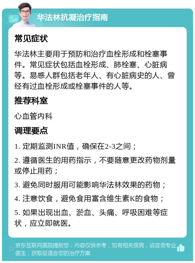 华法林抗凝治疗指南 常见症状 华法林主要用于预防和治疗血栓形成和栓塞事件。常见症状包括血栓形成、肺栓塞、心脏病等。易感人群包括老年人、有心脏病史的人、曾经有过血栓形成或栓塞事件的人等。 推荐科室 心血管内科 调理要点 1. 定期监测INR值，确保在2-3之间； 2. 遵循医生的用药指示，不要随意更改药物剂量或停止用药； 3. 避免同时服用可能影响华法林效果的药物； 4. 注意饮食，避免食用富含维生素K的食物； 5. 如果出现出血、淤血、头痛、呼吸困难等症状，应立即就医。