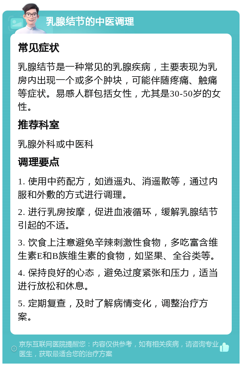 乳腺结节的中医调理 常见症状 乳腺结节是一种常见的乳腺疾病，主要表现为乳房内出现一个或多个肿块，可能伴随疼痛、触痛等症状。易感人群包括女性，尤其是30-50岁的女性。 推荐科室 乳腺外科或中医科 调理要点 1. 使用中药配方，如逍遥丸、消遥散等，通过内服和外敷的方式进行调理。 2. 进行乳房按摩，促进血液循环，缓解乳腺结节引起的不适。 3. 饮食上注意避免辛辣刺激性食物，多吃富含维生素E和B族维生素的食物，如坚果、全谷类等。 4. 保持良好的心态，避免过度紧张和压力，适当进行放松和休息。 5. 定期复查，及时了解病情变化，调整治疗方案。