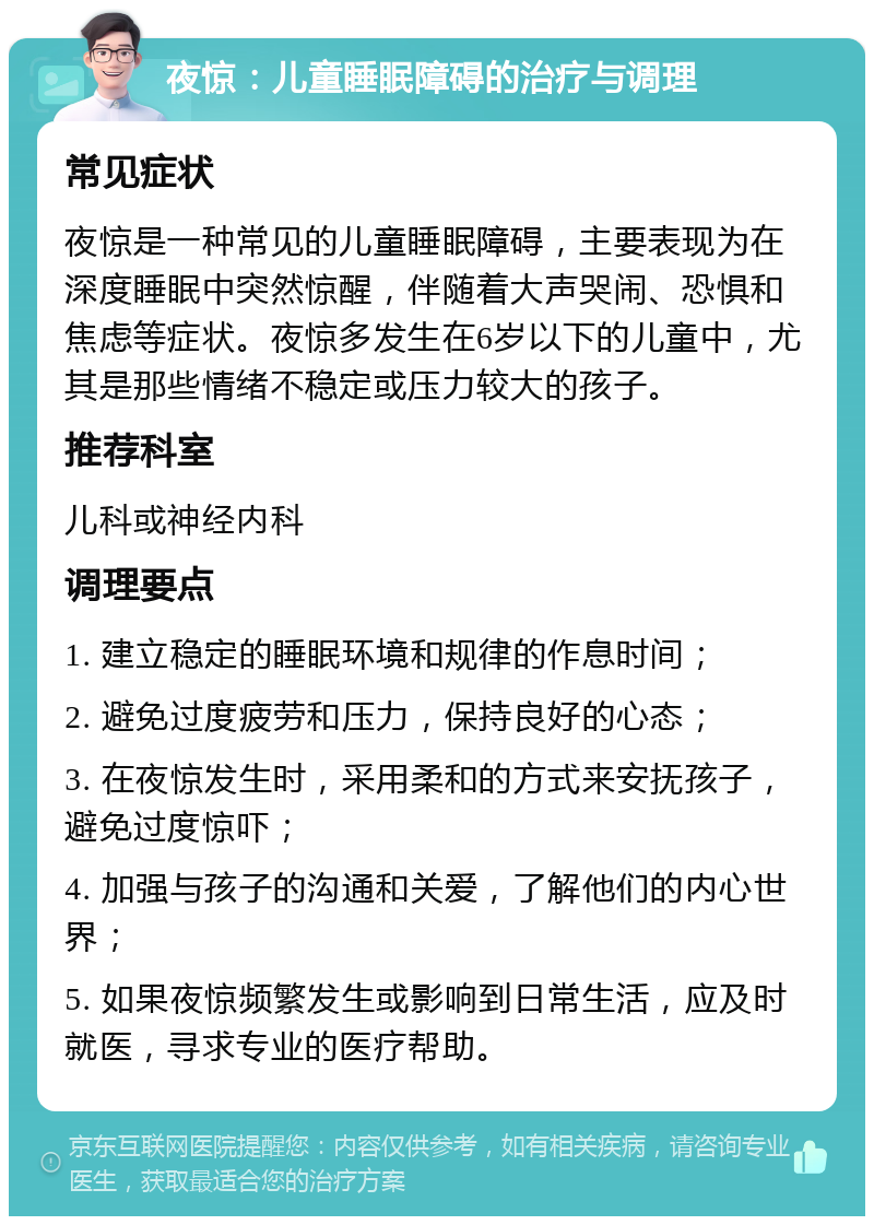 夜惊：儿童睡眠障碍的治疗与调理 常见症状 夜惊是一种常见的儿童睡眠障碍，主要表现为在深度睡眠中突然惊醒，伴随着大声哭闹、恐惧和焦虑等症状。夜惊多发生在6岁以下的儿童中，尤其是那些情绪不稳定或压力较大的孩子。 推荐科室 儿科或神经内科 调理要点 1. 建立稳定的睡眠环境和规律的作息时间； 2. 避免过度疲劳和压力，保持良好的心态； 3. 在夜惊发生时，采用柔和的方式来安抚孩子，避免过度惊吓； 4. 加强与孩子的沟通和关爱，了解他们的内心世界； 5. 如果夜惊频繁发生或影响到日常生活，应及时就医，寻求专业的医疗帮助。