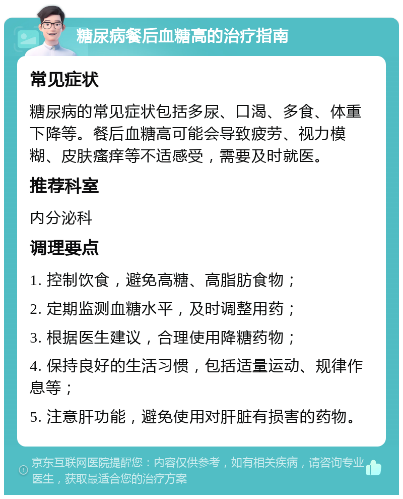 糖尿病餐后血糖高的治疗指南 常见症状 糖尿病的常见症状包括多尿、口渴、多食、体重下降等。餐后血糖高可能会导致疲劳、视力模糊、皮肤瘙痒等不适感受，需要及时就医。 推荐科室 内分泌科 调理要点 1. 控制饮食，避免高糖、高脂肪食物； 2. 定期监测血糖水平，及时调整用药； 3. 根据医生建议，合理使用降糖药物； 4. 保持良好的生活习惯，包括适量运动、规律作息等； 5. 注意肝功能，避免使用对肝脏有损害的药物。